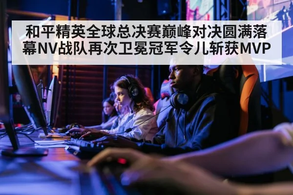 和平精英全球总决赛巅峰对决圆满落幕NV战队再次卫冕冠军令儿斩获MVP