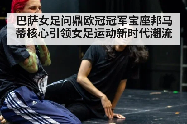 巴萨女足问鼎欧冠冠军宝座邦马蒂核心引领女足运动新时代潮流